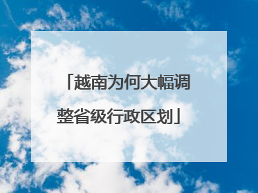越南为何大幅调整省级行政区划